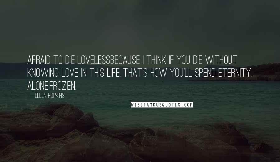 Ellen Hopkins Quotes: Afraid to Die LovelessBecause I think if you die without knowing love in this life, that's how you'll spend eternity. Alone.Frozen.