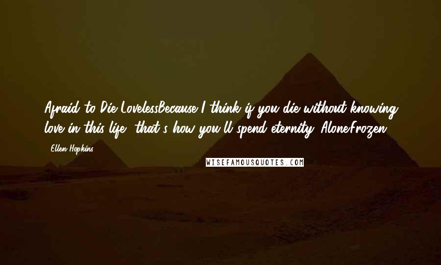 Ellen Hopkins Quotes: Afraid to Die LovelessBecause I think if you die without knowing love in this life, that's how you'll spend eternity. Alone.Frozen.