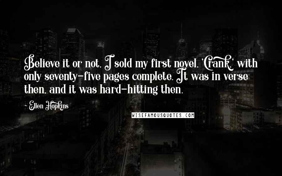 Ellen Hopkins Quotes: Believe it or not, I sold my first novel, 'Crank,' with only seventy-five pages complete. It was in verse then, and it was hard-hitting then.
