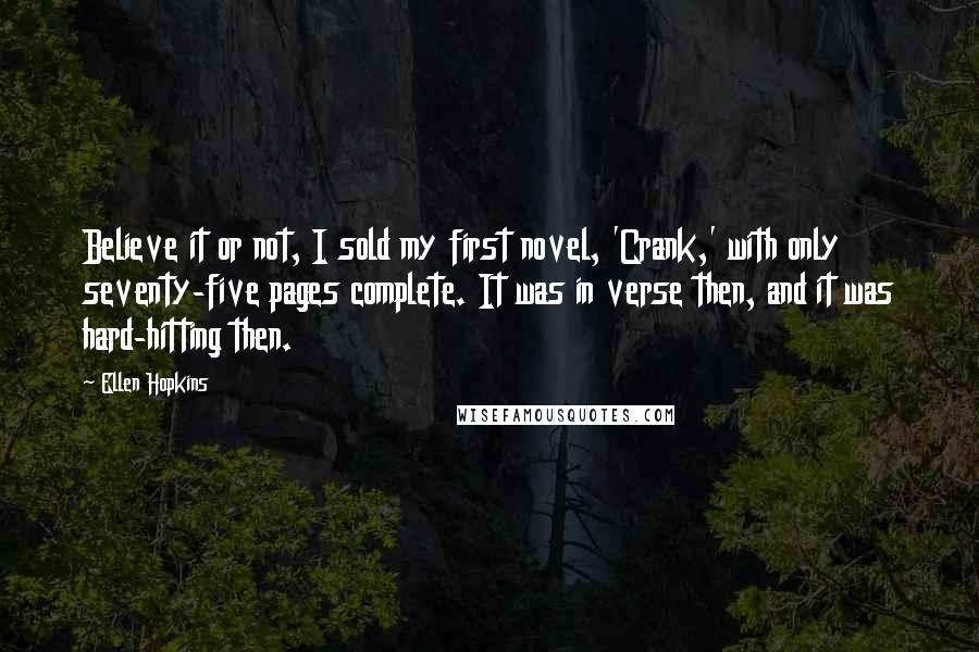 Ellen Hopkins Quotes: Believe it or not, I sold my first novel, 'Crank,' with only seventy-five pages complete. It was in verse then, and it was hard-hitting then.