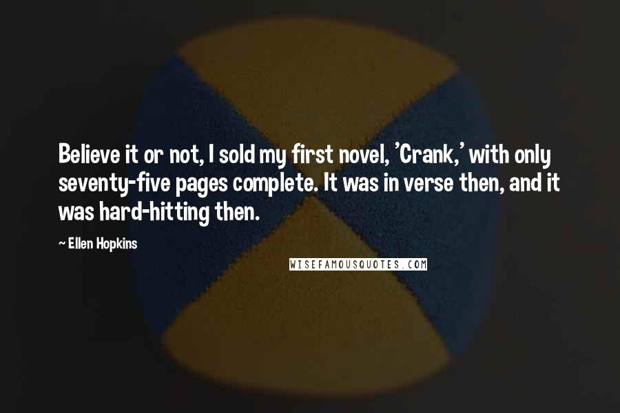 Ellen Hopkins Quotes: Believe it or not, I sold my first novel, 'Crank,' with only seventy-five pages complete. It was in verse then, and it was hard-hitting then.