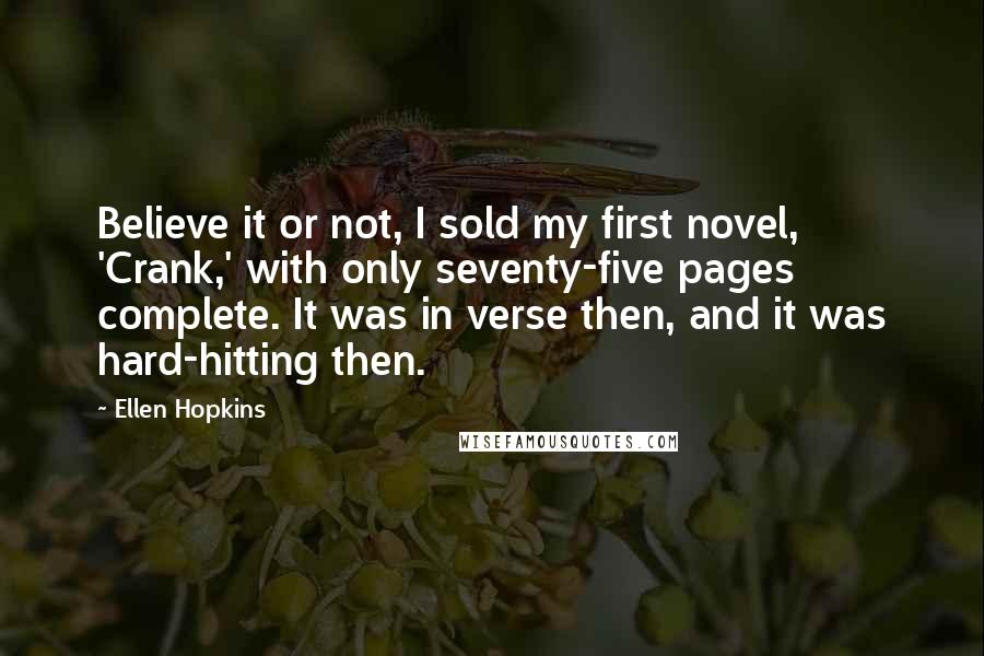 Ellen Hopkins Quotes: Believe it or not, I sold my first novel, 'Crank,' with only seventy-five pages complete. It was in verse then, and it was hard-hitting then.