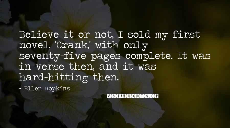 Ellen Hopkins Quotes: Believe it or not, I sold my first novel, 'Crank,' with only seventy-five pages complete. It was in verse then, and it was hard-hitting then.