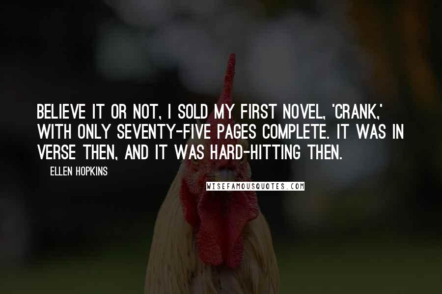 Ellen Hopkins Quotes: Believe it or not, I sold my first novel, 'Crank,' with only seventy-five pages complete. It was in verse then, and it was hard-hitting then.