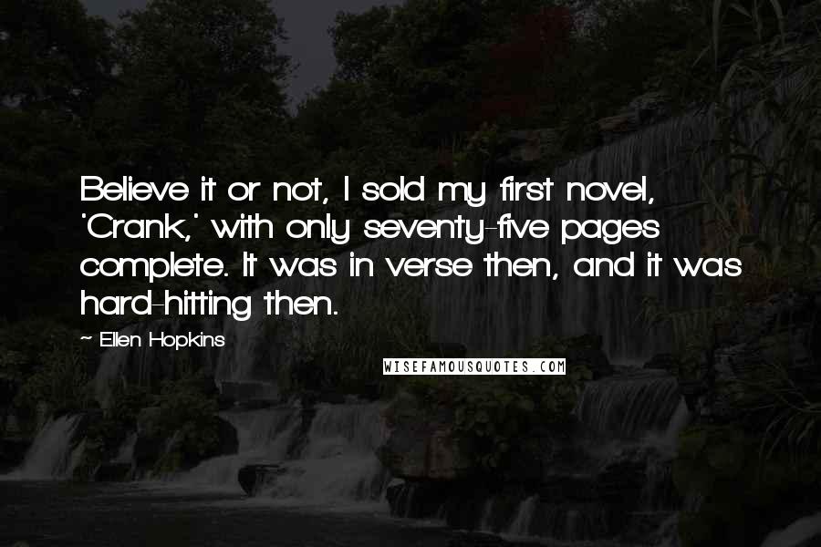 Ellen Hopkins Quotes: Believe it or not, I sold my first novel, 'Crank,' with only seventy-five pages complete. It was in verse then, and it was hard-hitting then.
