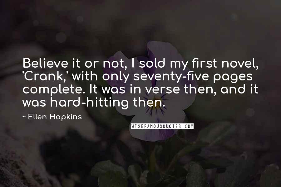 Ellen Hopkins Quotes: Believe it or not, I sold my first novel, 'Crank,' with only seventy-five pages complete. It was in verse then, and it was hard-hitting then.
