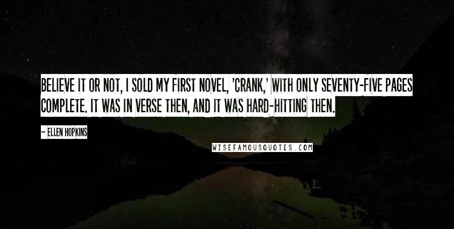 Ellen Hopkins Quotes: Believe it or not, I sold my first novel, 'Crank,' with only seventy-five pages complete. It was in verse then, and it was hard-hitting then.