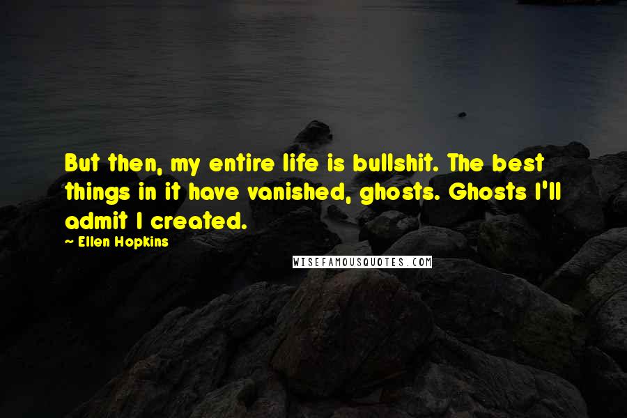 Ellen Hopkins Quotes: But then, my entire life is bullshit. The best things in it have vanished, ghosts. Ghosts I'll admit I created.