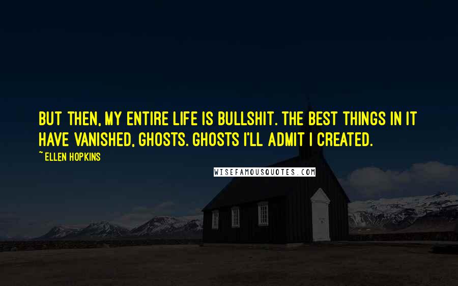 Ellen Hopkins Quotes: But then, my entire life is bullshit. The best things in it have vanished, ghosts. Ghosts I'll admit I created.