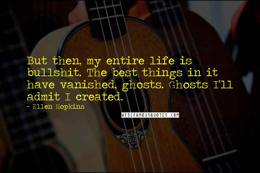 Ellen Hopkins Quotes: But then, my entire life is bullshit. The best things in it have vanished, ghosts. Ghosts I'll admit I created.