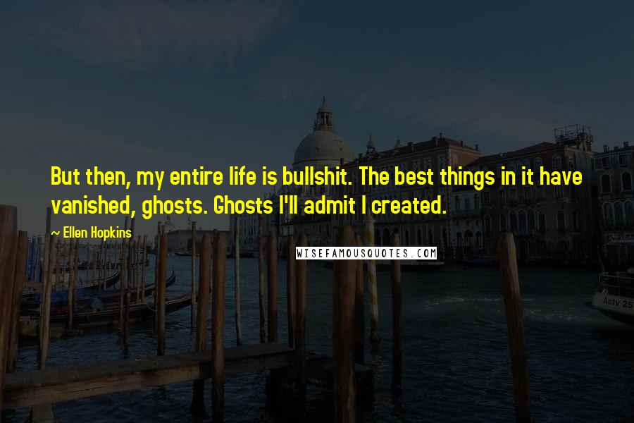 Ellen Hopkins Quotes: But then, my entire life is bullshit. The best things in it have vanished, ghosts. Ghosts I'll admit I created.