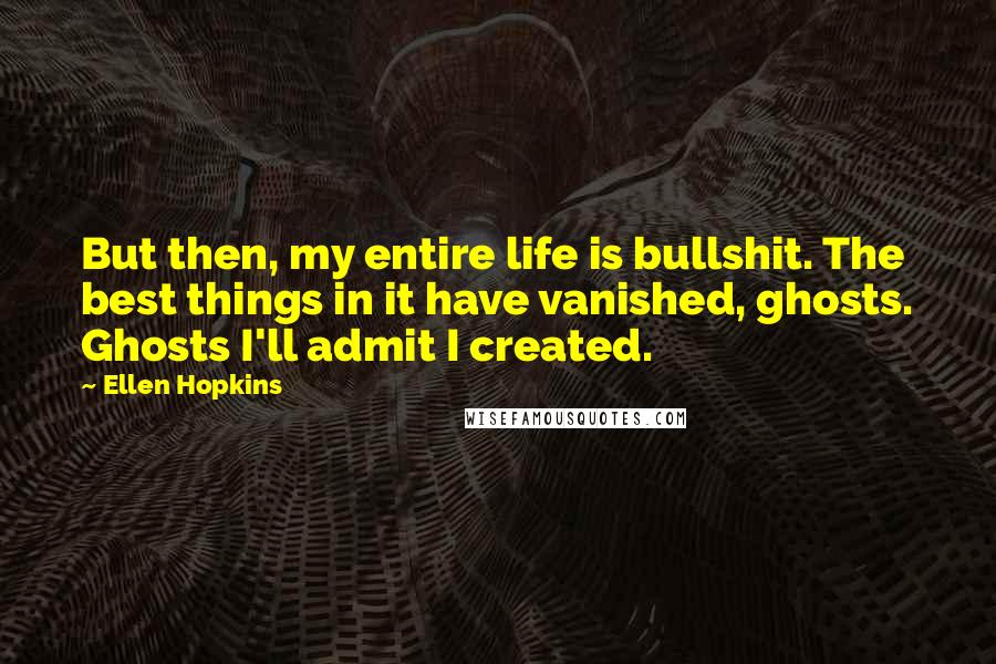 Ellen Hopkins Quotes: But then, my entire life is bullshit. The best things in it have vanished, ghosts. Ghosts I'll admit I created.