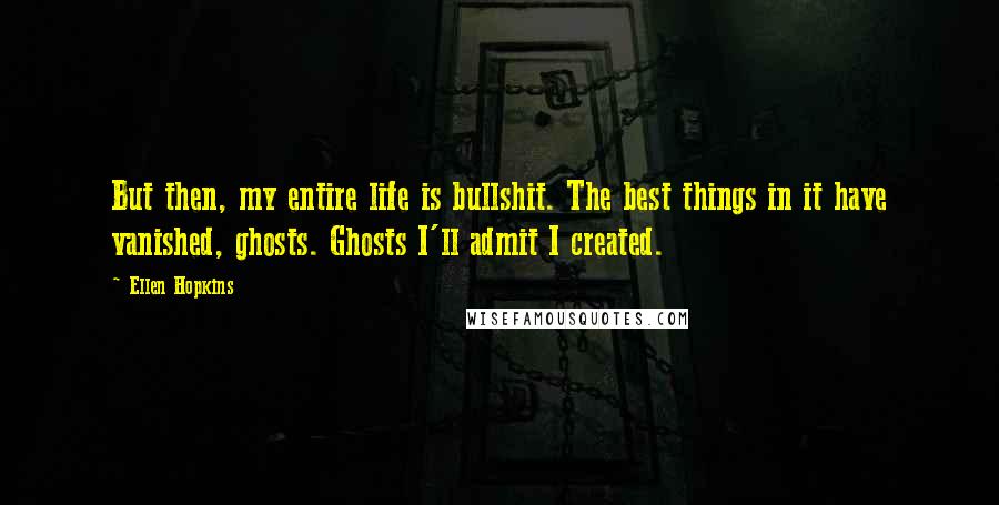 Ellen Hopkins Quotes: But then, my entire life is bullshit. The best things in it have vanished, ghosts. Ghosts I'll admit I created.