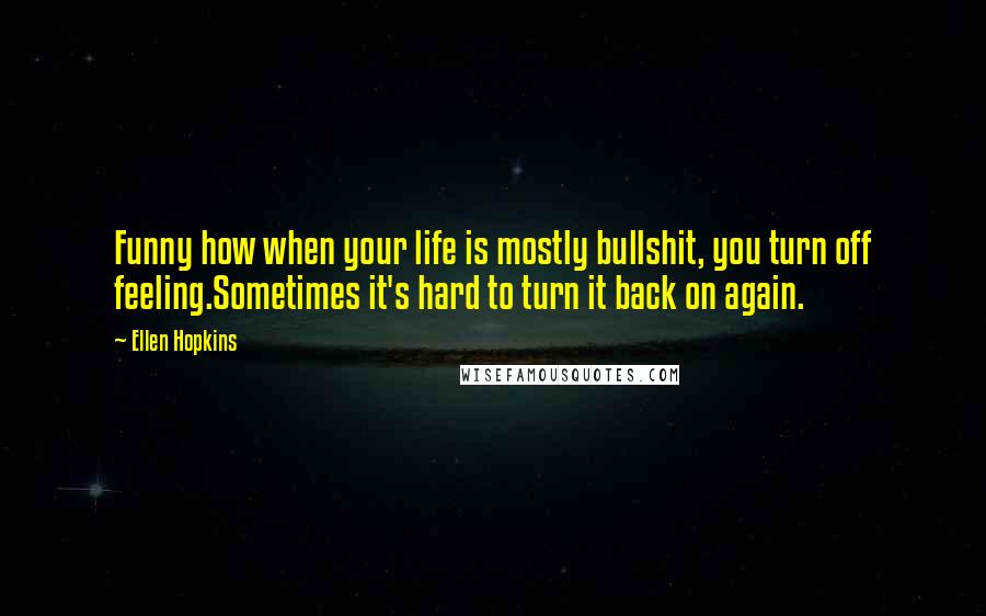 Ellen Hopkins Quotes: Funny how when your life is mostly bullshit, you turn off feeling.Sometimes it's hard to turn it back on again.