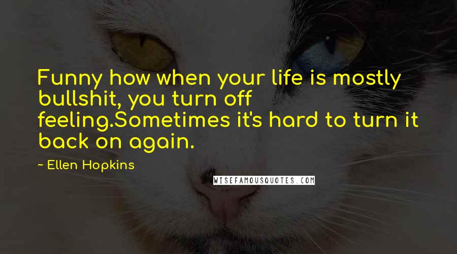 Ellen Hopkins Quotes: Funny how when your life is mostly bullshit, you turn off feeling.Sometimes it's hard to turn it back on again.