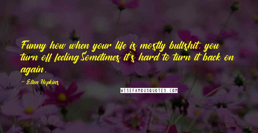 Ellen Hopkins Quotes: Funny how when your life is mostly bullshit, you turn off feeling.Sometimes it's hard to turn it back on again.