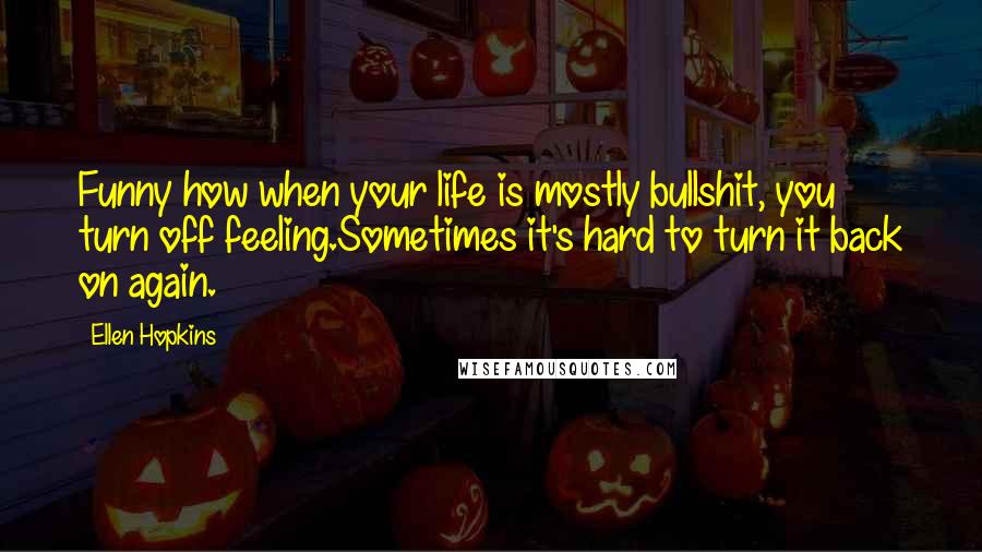 Ellen Hopkins Quotes: Funny how when your life is mostly bullshit, you turn off feeling.Sometimes it's hard to turn it back on again.