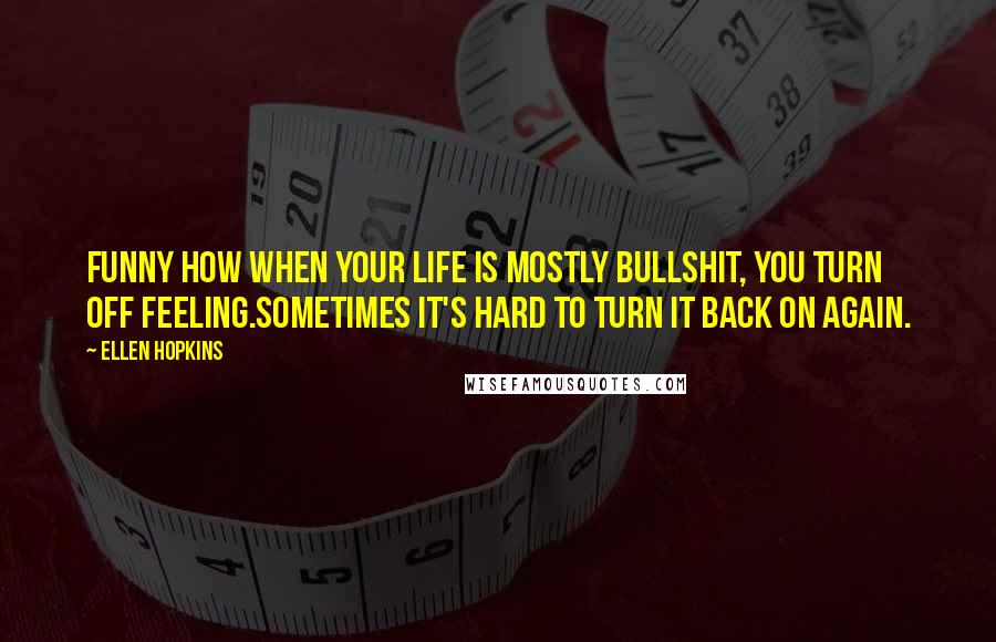 Ellen Hopkins Quotes: Funny how when your life is mostly bullshit, you turn off feeling.Sometimes it's hard to turn it back on again.
