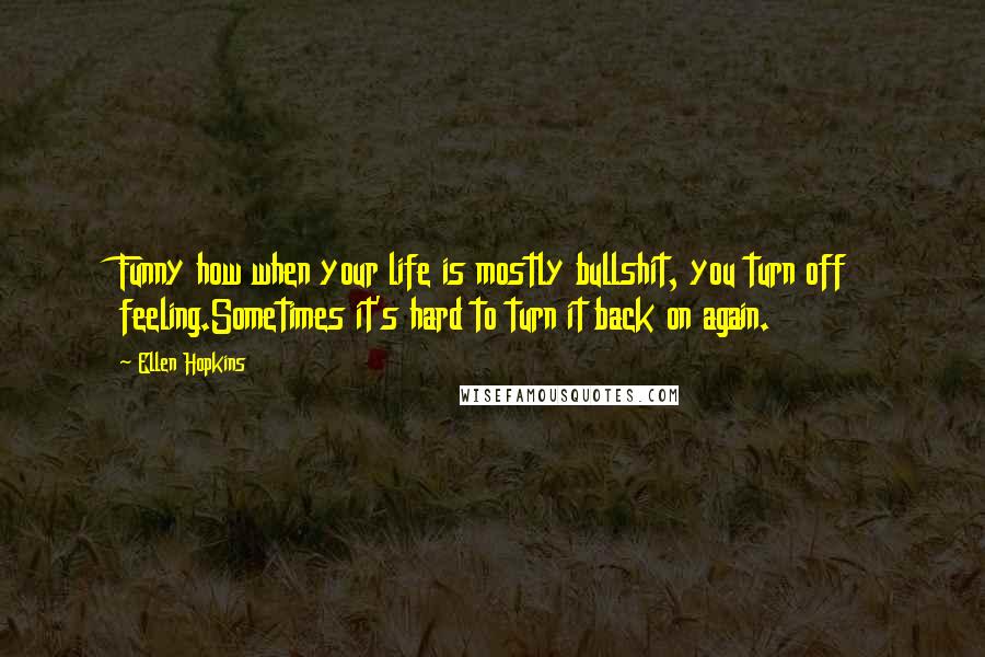 Ellen Hopkins Quotes: Funny how when your life is mostly bullshit, you turn off feeling.Sometimes it's hard to turn it back on again.