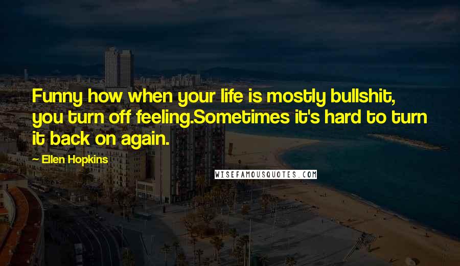 Ellen Hopkins Quotes: Funny how when your life is mostly bullshit, you turn off feeling.Sometimes it's hard to turn it back on again.