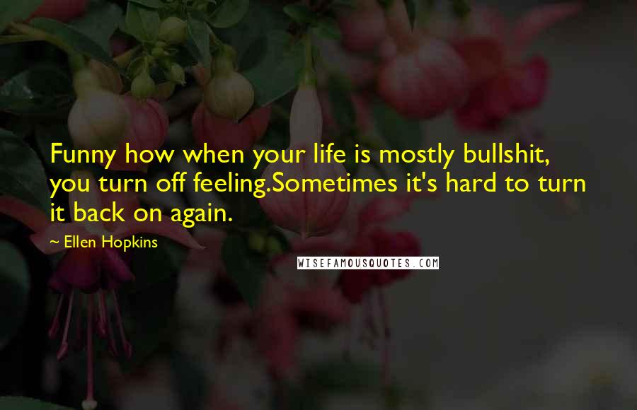 Ellen Hopkins Quotes: Funny how when your life is mostly bullshit, you turn off feeling.Sometimes it's hard to turn it back on again.