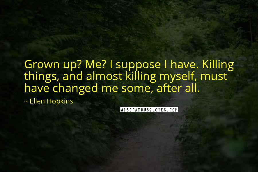 Ellen Hopkins Quotes: Grown up? Me? I suppose I have. Killing things, and almost killing myself, must have changed me some, after all.