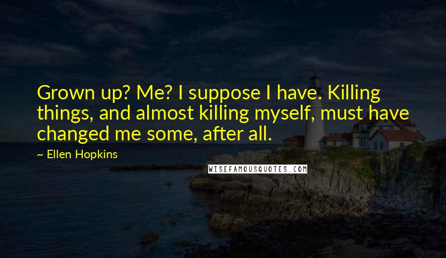 Ellen Hopkins Quotes: Grown up? Me? I suppose I have. Killing things, and almost killing myself, must have changed me some, after all.