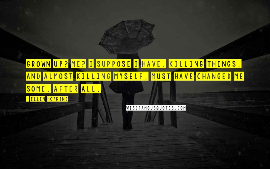 Ellen Hopkins Quotes: Grown up? Me? I suppose I have. Killing things, and almost killing myself, must have changed me some, after all.