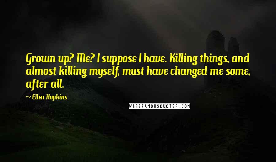 Ellen Hopkins Quotes: Grown up? Me? I suppose I have. Killing things, and almost killing myself, must have changed me some, after all.