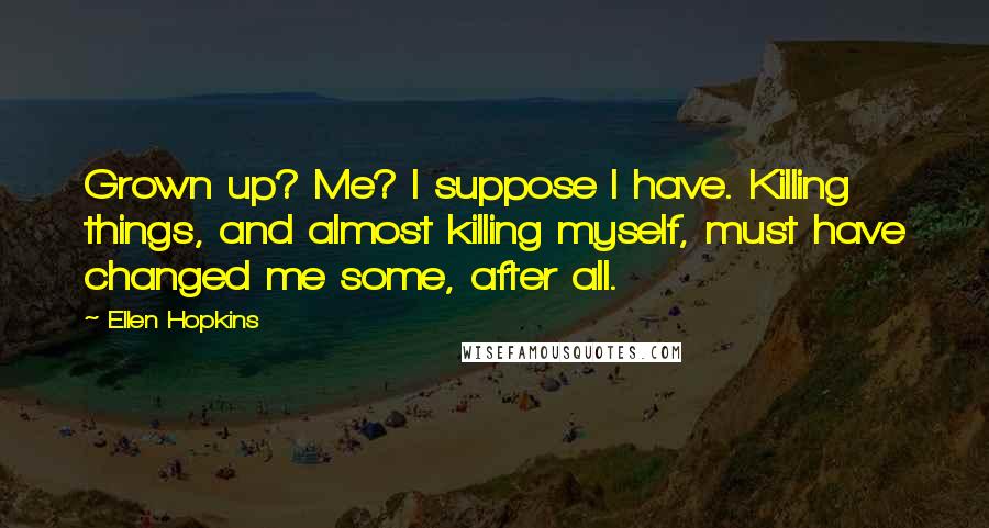 Ellen Hopkins Quotes: Grown up? Me? I suppose I have. Killing things, and almost killing myself, must have changed me some, after all.