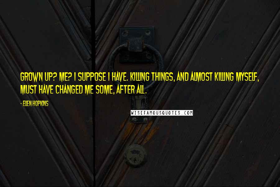 Ellen Hopkins Quotes: Grown up? Me? I suppose I have. Killing things, and almost killing myself, must have changed me some, after all.