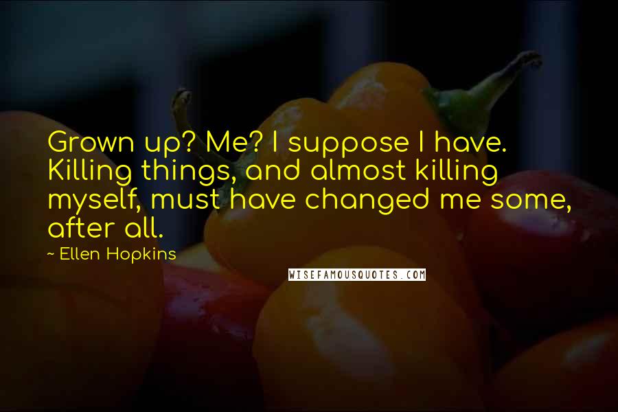 Ellen Hopkins Quotes: Grown up? Me? I suppose I have. Killing things, and almost killing myself, must have changed me some, after all.