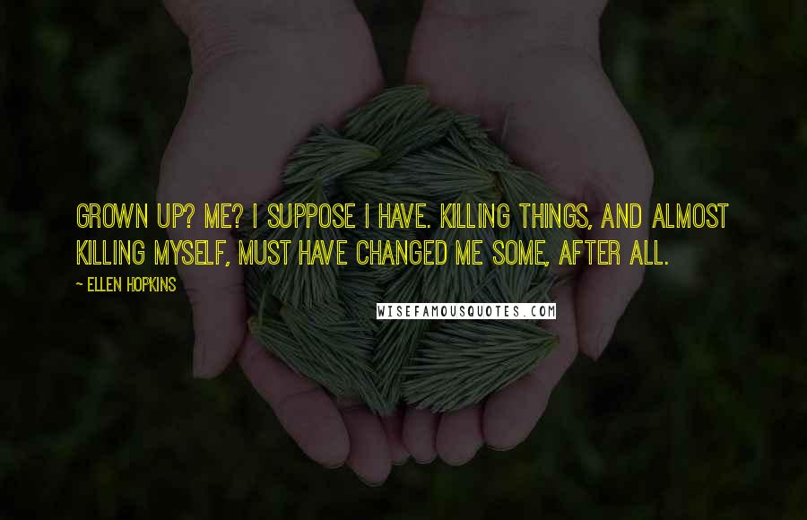 Ellen Hopkins Quotes: Grown up? Me? I suppose I have. Killing things, and almost killing myself, must have changed me some, after all.