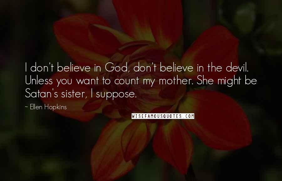 Ellen Hopkins Quotes: I don't believe in God, don't believe in the devil. Unless you want to count my mother. She might be Satan's sister, I suppose.
