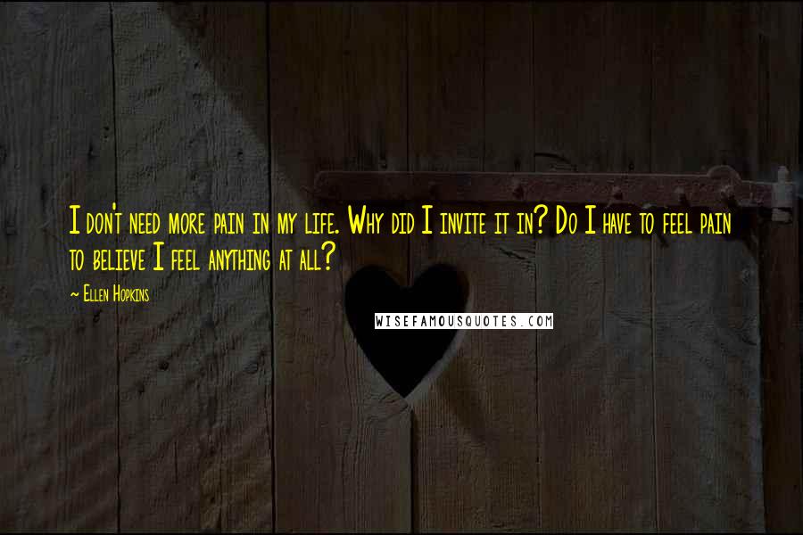 Ellen Hopkins Quotes: I don't need more pain in my life. Why did I invite it in? Do I have to feel pain to believe I feel anything at all?