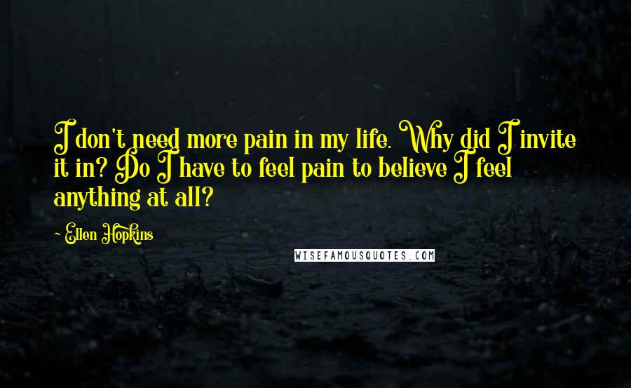 Ellen Hopkins Quotes: I don't need more pain in my life. Why did I invite it in? Do I have to feel pain to believe I feel anything at all?