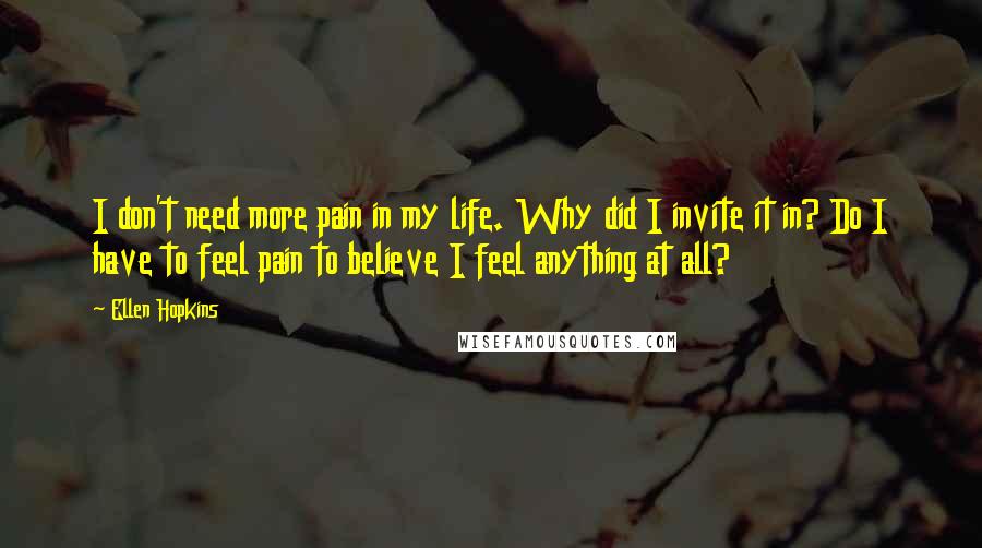 Ellen Hopkins Quotes: I don't need more pain in my life. Why did I invite it in? Do I have to feel pain to believe I feel anything at all?