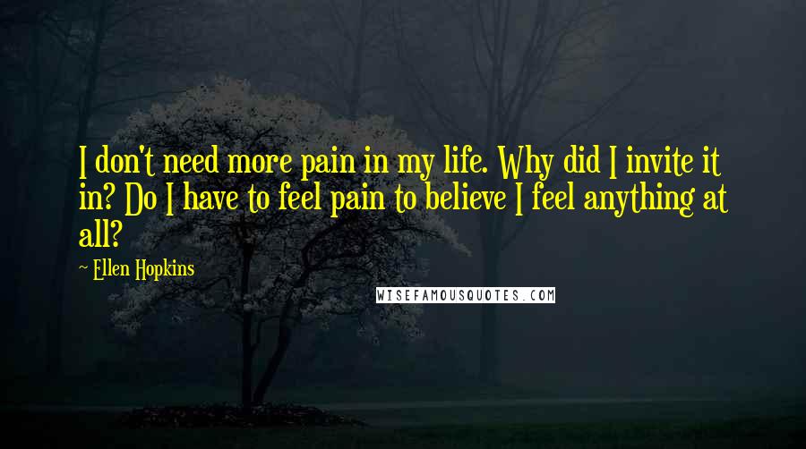 Ellen Hopkins Quotes: I don't need more pain in my life. Why did I invite it in? Do I have to feel pain to believe I feel anything at all?