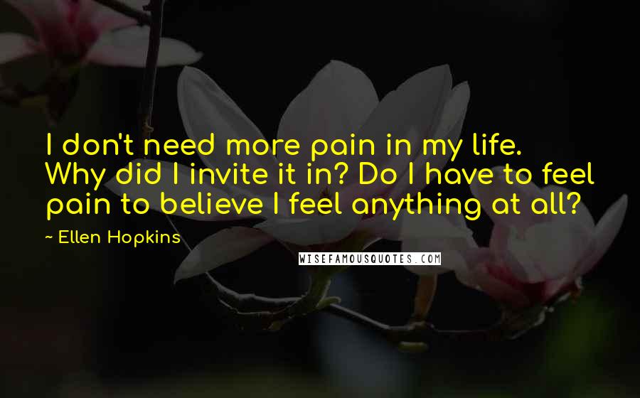 Ellen Hopkins Quotes: I don't need more pain in my life. Why did I invite it in? Do I have to feel pain to believe I feel anything at all?