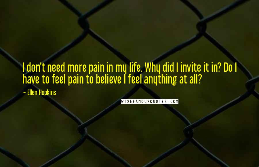 Ellen Hopkins Quotes: I don't need more pain in my life. Why did I invite it in? Do I have to feel pain to believe I feel anything at all?