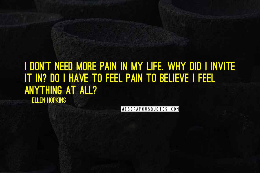 Ellen Hopkins Quotes: I don't need more pain in my life. Why did I invite it in? Do I have to feel pain to believe I feel anything at all?