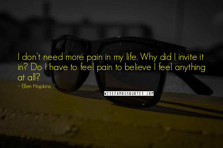 Ellen Hopkins Quotes: I don't need more pain in my life. Why did I invite it in? Do I have to feel pain to believe I feel anything at all?