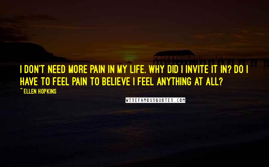 Ellen Hopkins Quotes: I don't need more pain in my life. Why did I invite it in? Do I have to feel pain to believe I feel anything at all?