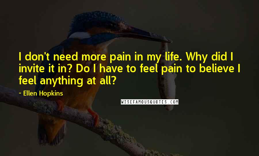 Ellen Hopkins Quotes: I don't need more pain in my life. Why did I invite it in? Do I have to feel pain to believe I feel anything at all?