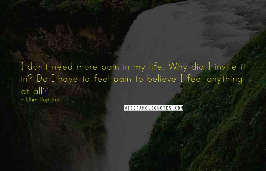 Ellen Hopkins Quotes: I don't need more pain in my life. Why did I invite it in? Do I have to feel pain to believe I feel anything at all?