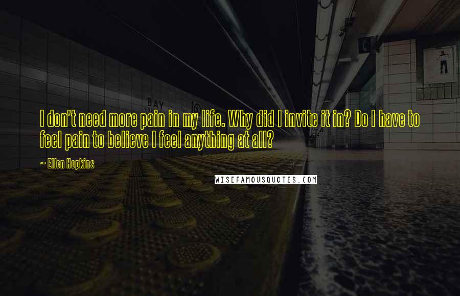 Ellen Hopkins Quotes: I don't need more pain in my life. Why did I invite it in? Do I have to feel pain to believe I feel anything at all?