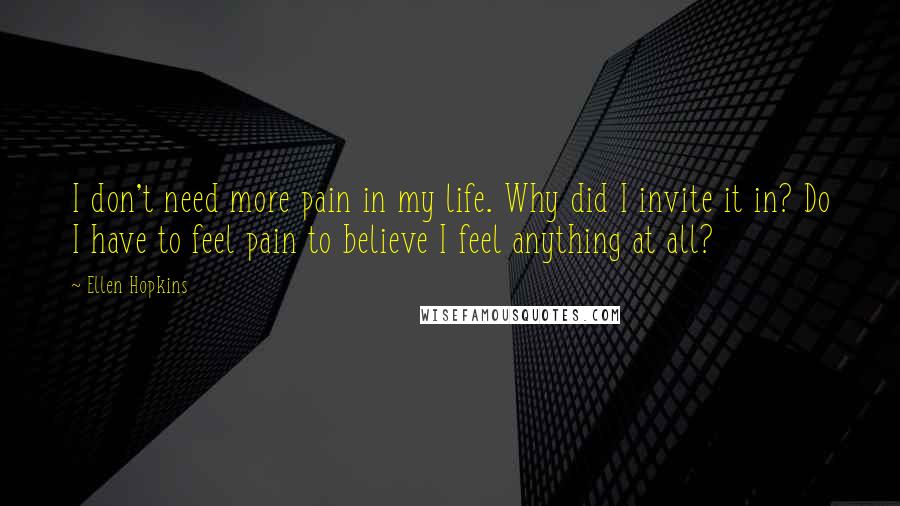 Ellen Hopkins Quotes: I don't need more pain in my life. Why did I invite it in? Do I have to feel pain to believe I feel anything at all?