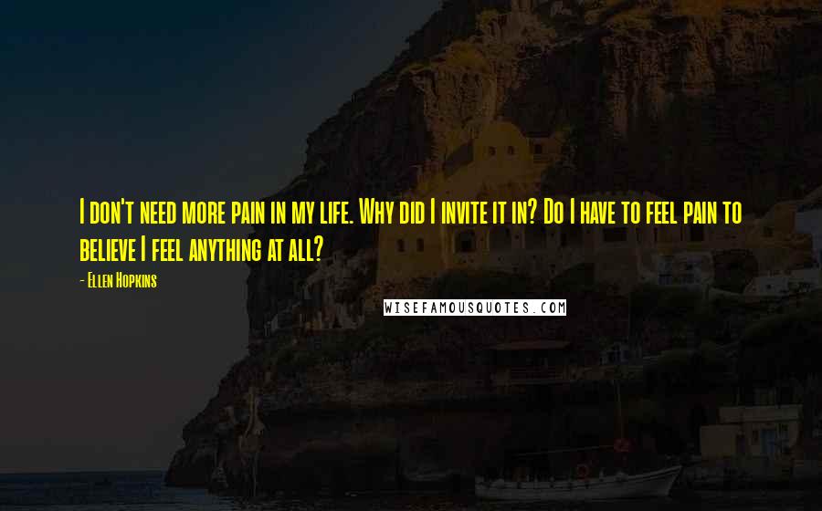 Ellen Hopkins Quotes: I don't need more pain in my life. Why did I invite it in? Do I have to feel pain to believe I feel anything at all?