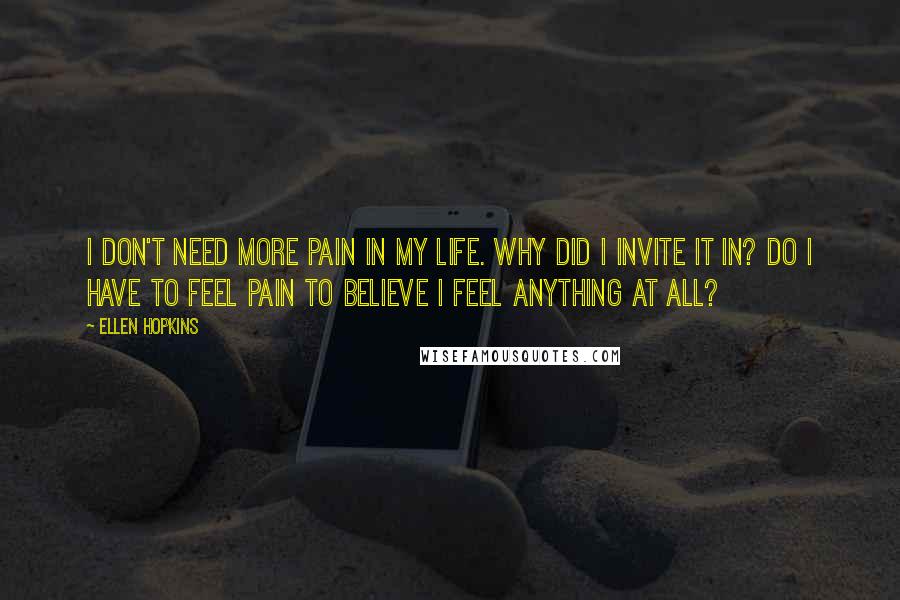 Ellen Hopkins Quotes: I don't need more pain in my life. Why did I invite it in? Do I have to feel pain to believe I feel anything at all?