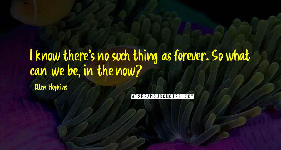 Ellen Hopkins Quotes: I know there's no such thing as forever. So what can we be, in the now?